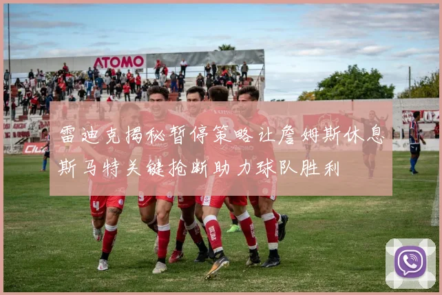 雷迪克揭秘暂停策略让詹姆斯休息斯马特关键抢断助力球队胜利