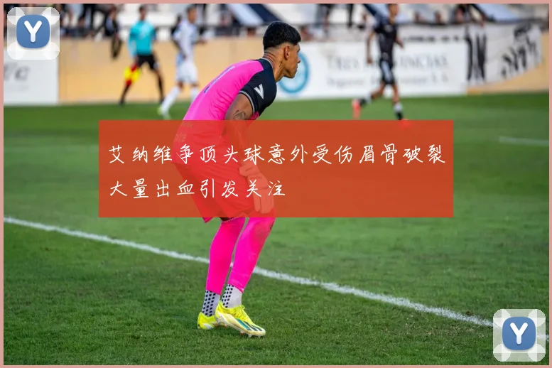 艾纳维争顶头球意外受伤眉骨破裂大量出血引发关注
