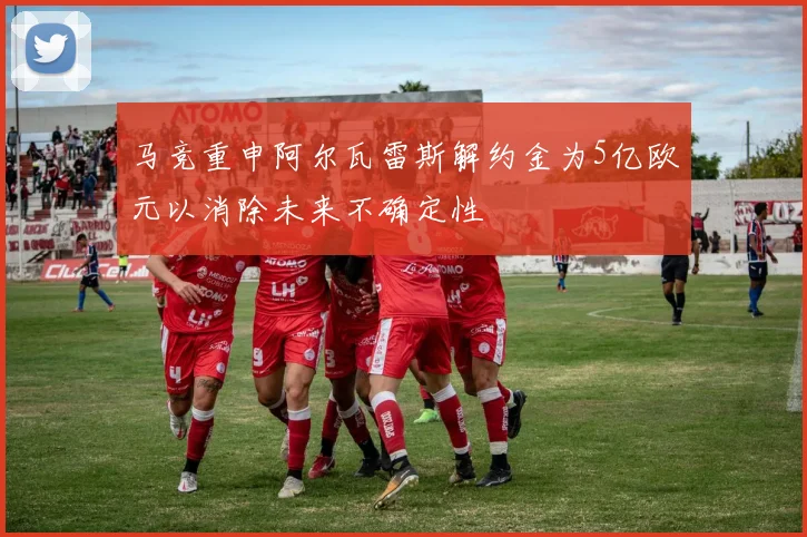 马竞重申阿尔瓦雷斯解约金为5亿欧元以消除未来不确定性