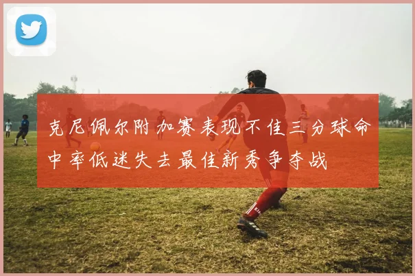 克尼佩尔附加赛表现不佳三分球命中率低迷失去最佳新秀争夺战