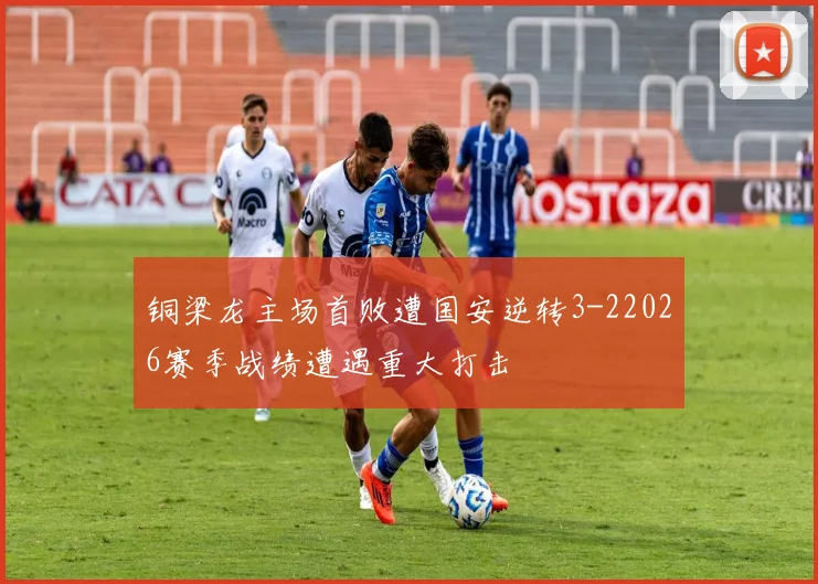 铜梁龙主场首败遭国安逆转3-22026赛季战绩遭遇重大打击