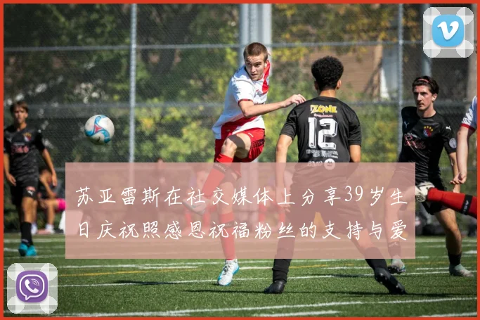 苏亚雷斯在社交媒体上分享39岁生日庆祝照感恩祝福粉丝的支持与爱护