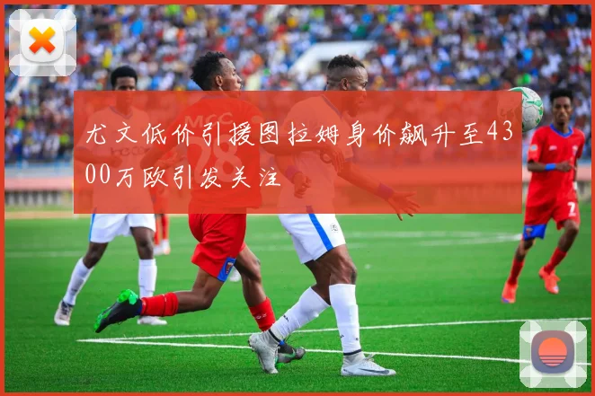 尤文低价引援图拉姆身价飙升至4300万欧引发关注
