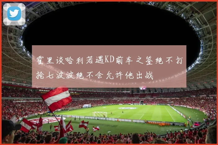 霍里谈哈利若遇KD前车之鉴绝不打抢七波波绝不会允许他出战