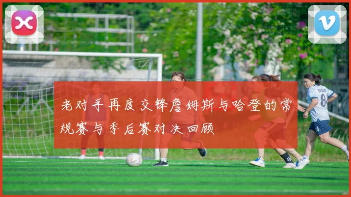 老对手再度交锋詹姆斯与哈登的常规赛与季后赛对决回顾