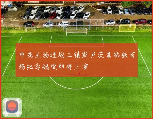 申花主场迎战三镇斯卢茨基执教百场纪念战役即将上演