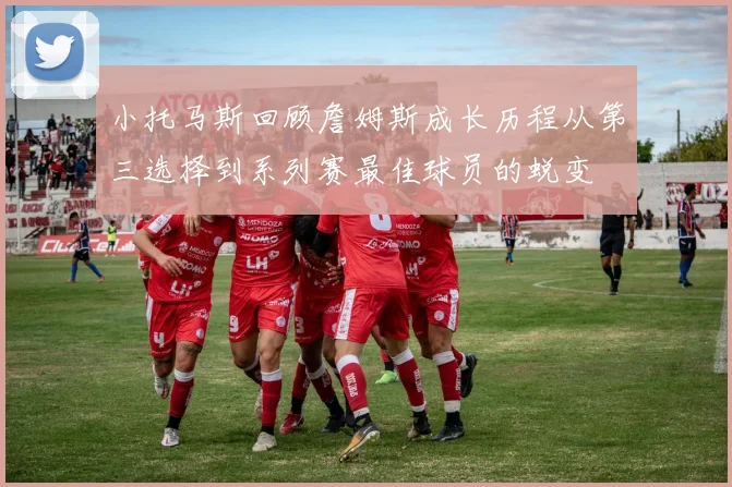 小托马斯回顾詹姆斯成长历程从第三选择到系列赛最佳球员的蜕变