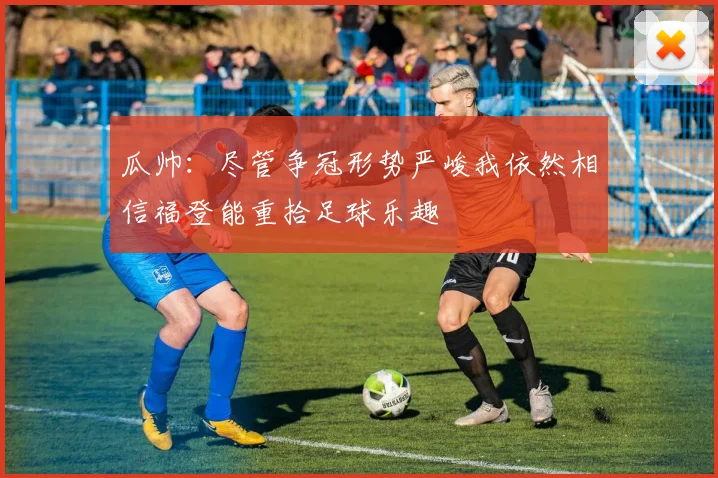 瓜帅：尽管争冠形势严峻我依然相信福登能重拾足球乐趣