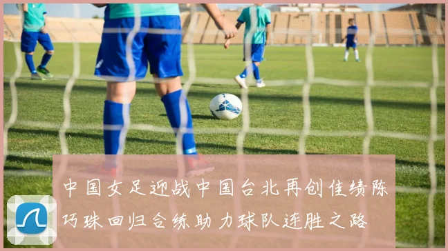 中国女足迎战中国台北再创佳绩陈巧珠回归合练助力球队连胜之路