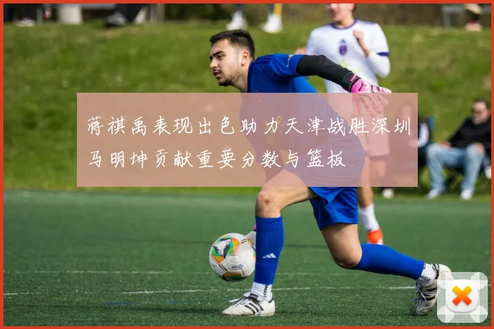 蒋祺禹表现出色助力天津战胜深圳马明坤贡献重要分数与篮板