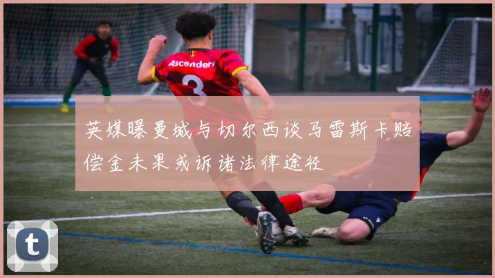 英媒曝曼城与切尔西谈马雷斯卡赔偿金未果或诉诸法律途径
