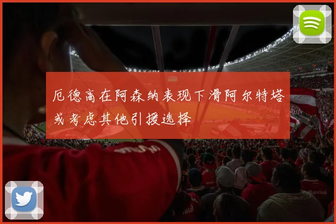 厄德高在阿森纳表现下滑阿尔特塔或考虑其他引援选择