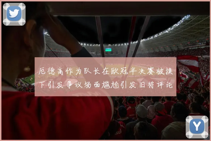 厄德高作为队长在欧冠半决赛被换下引发争议场面尴尬引发旧将评论