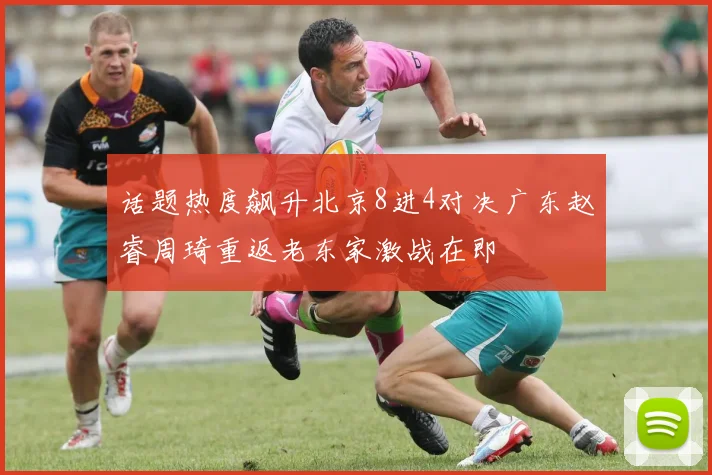话题热度飙升北京8进4对决广东赵睿周琦重返老东家激战在即