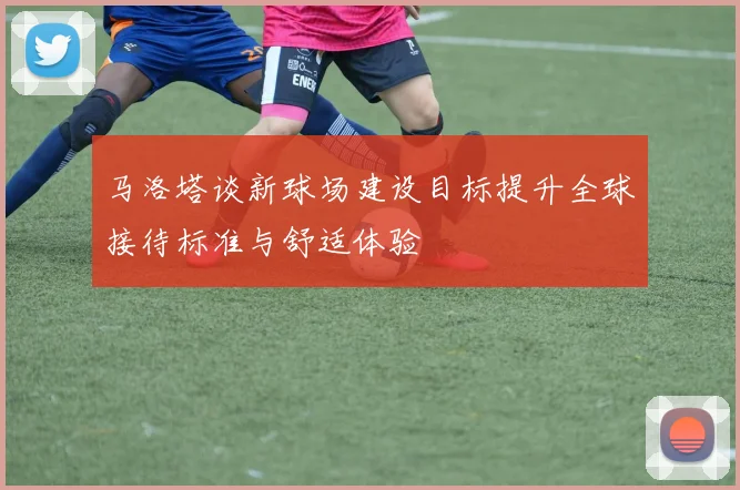 马洛塔谈新球场建设目标提升全球接待标准与舒适体验