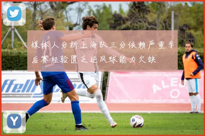 媒体人分析上海队三分依赖严重季后赛经验匮乏逆风球能力欠缺