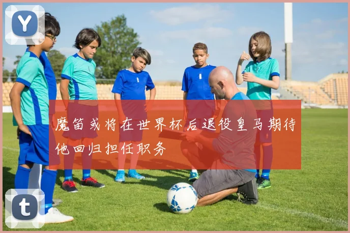 魔笛或将在世界杯后退役皇马期待他回归担任职务