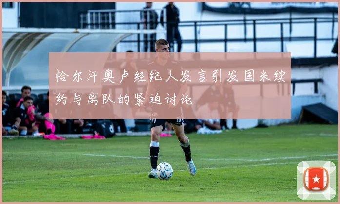 恰尔汗奥卢经纪人发言引发国米续约与离队的紧迫讨论