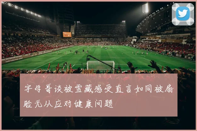 字母哥谈被雪藏感受直言如同被扇脸无从应对健康问题