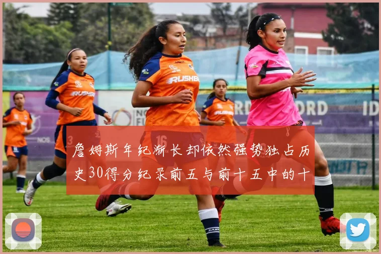 詹姆斯年纪渐长却依然强势独占历史30得分纪录前五与前十五中的十三席